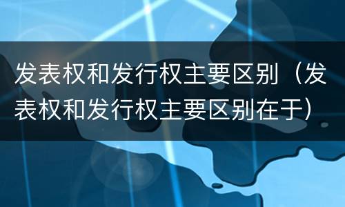 发表权和发行权主要区别（发表权和发行权主要区别在于）