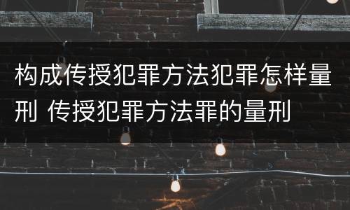 构成传授犯罪方法犯罪怎样量刑 传授犯罪方法罪的量刑