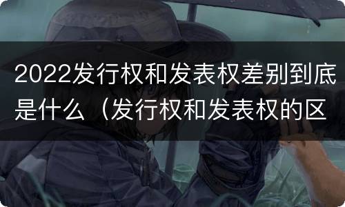 2022发行权和发表权差别到底是什么（发行权和发表权的区别）