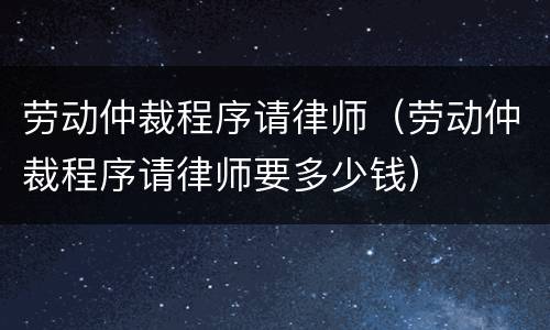 劳动仲裁程序请律师（劳动仲裁程序请律师要多少钱）