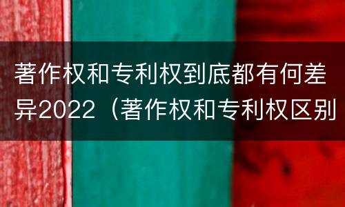 著作权和专利权到底都有何差异2022（著作权和专利权区别）