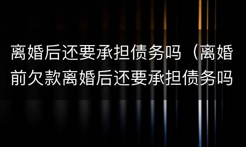 离婚后还要承担债务吗（离婚前欠款离婚后还要承担债务吗）