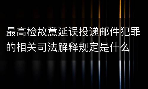 最高检故意延误投递邮件犯罪的相关司法解释规定是什么