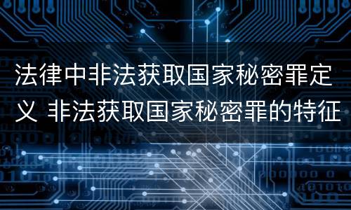 法律中非法获取国家秘密罪定义 非法获取国家秘密罪的特征有哪些?