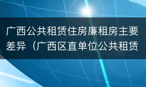 广西公共租赁住房廉租房主要差异（广西区直单位公共租赁住房）