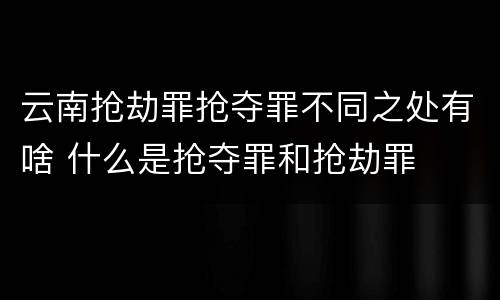 云南抢劫罪抢夺罪不同之处有啥 什么是抢夺罪和抢劫罪