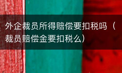 外企裁员所得赔偿要扣税吗（裁员赔偿金要扣税么）
