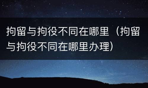 拘留与拘役不同在哪里（拘留与拘役不同在哪里办理）