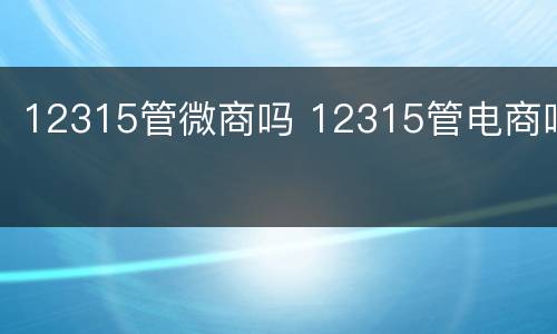 12315管微商吗 12315管电商吗