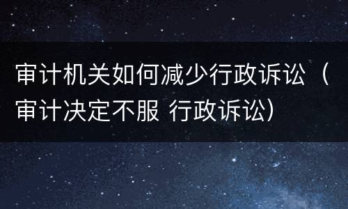 审计机关如何减少行政诉讼（审计决定不服 行政诉讼）