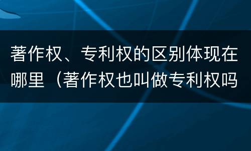 著作权、专利权的区别体现在哪里（著作权也叫做专利权吗）