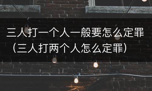 三人打一个人一般要怎么定罪（三人打两个人怎么定罪）
