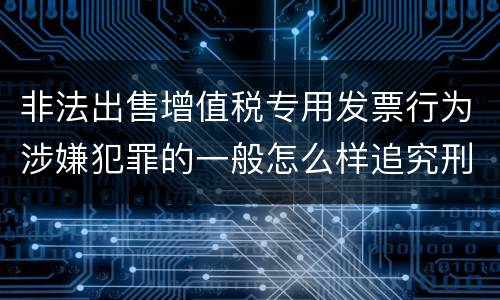 非法出售增值税专用发票行为涉嫌犯罪的一般怎么样追究刑事责任