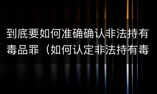到底要如何准确确认非法持有毒品罪（如何认定非法持有毒品）