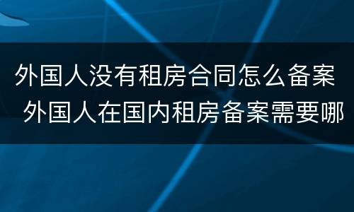 外国人没有租房合同怎么备案 外国人在国内租房备案需要哪些证明