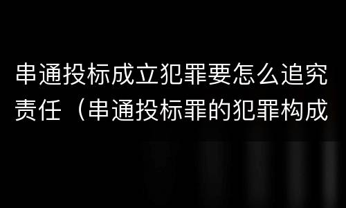 串通投标成立犯罪要怎么追究责任（串通投标罪的犯罪构成）