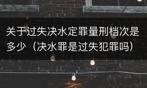 关于过失决水定罪量刑档次是多少（决水罪是过失犯罪吗）