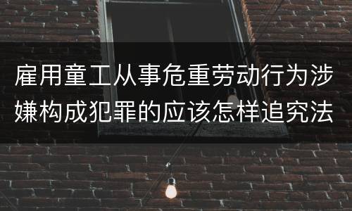 雇用童工从事危重劳动行为涉嫌构成犯罪的应该怎样追究法律责任