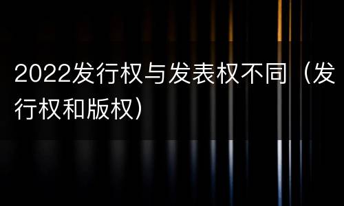 2022发行权与发表权不同（发行权和版权）
