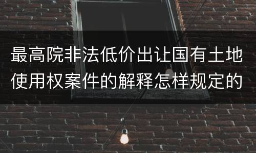 最高院非法低价出让国有土地使用权案件的解释怎样规定的