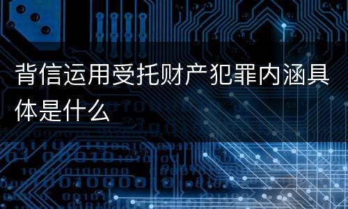 背信运用受托财产犯罪内涵具体是什么