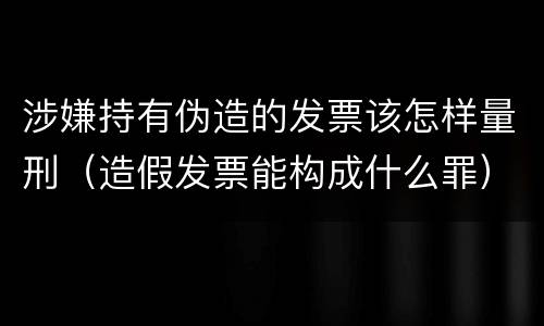 涉嫌持有伪造的发票该怎样量刑（造假发票能构成什么罪）
