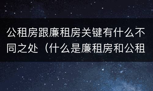 公租房跟廉租房关键有什么不同之处（什么是廉租房和公租房两个有什么特点）