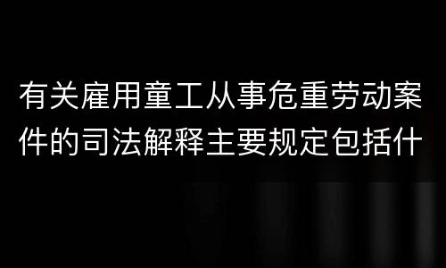 有关雇用童工从事危重劳动案件的司法解释主要规定包括什么