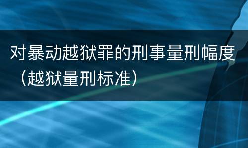 对暴动越狱罪的刑事量刑幅度（越狱量刑标准）
