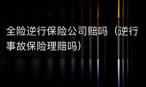 全险逆行保险公司赔吗（逆行事故保险理赔吗）