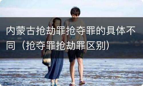 内蒙古抢劫罪抢夺罪的具体不同（抢夺罪抢劫罪区别）