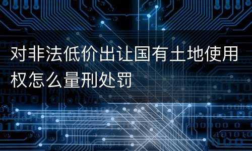 对非法低价出让国有土地使用权怎么量刑处罚