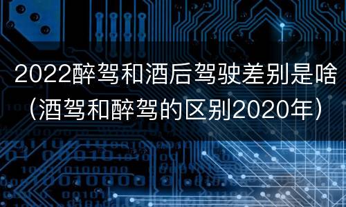 2022醉驾和酒后驾驶差别是啥（酒驾和醉驾的区别2020年）