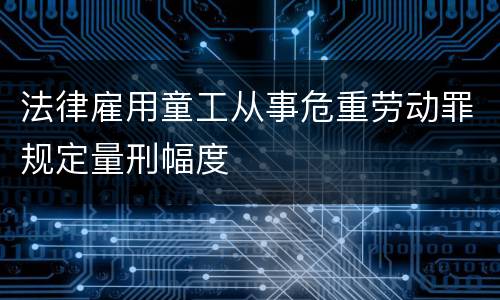 法律雇用童工从事危重劳动罪规定量刑幅度