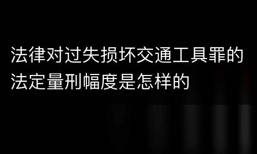 法律对过失损坏交通工具罪的法定量刑幅度是怎样的