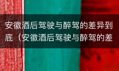 安徽酒后驾驶与醉驾的差异到底（安徽酒后驾驶与醉驾的差异到底有多大）