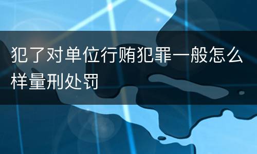 犯了对单位行贿犯罪一般怎么样量刑处罚