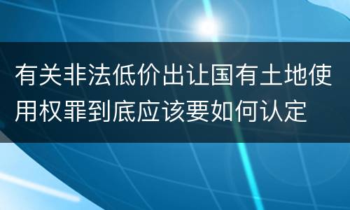 有关非法低价出让国有土地使用权罪到底应该要如何认定