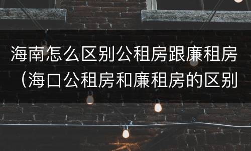 海南怎么区别公租房跟廉租房（海口公租房和廉租房的区别）