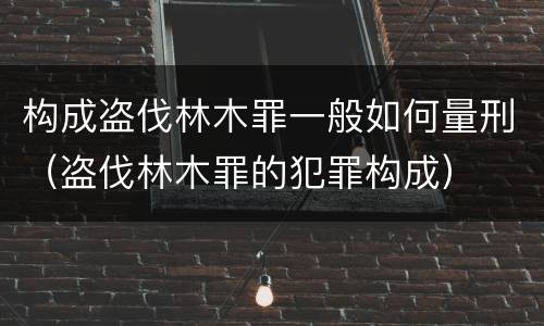 构成盗伐林木罪一般如何量刑（盗伐林木罪的犯罪构成）