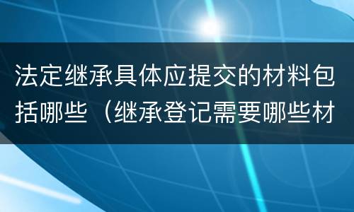 法定继承具体应提交的材料包括哪些（继承登记需要哪些材料）
