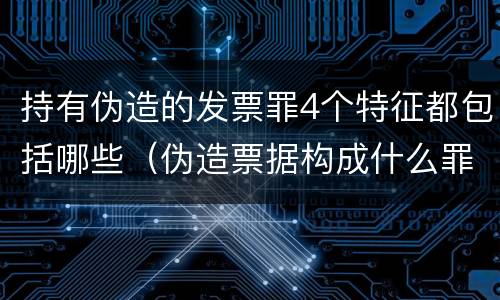 持有伪造的发票罪4个特征都包括哪些（伪造票据构成什么罪）
