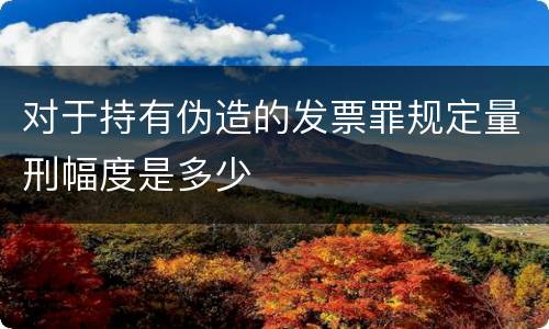 对于持有伪造的发票罪规定量刑幅度是多少