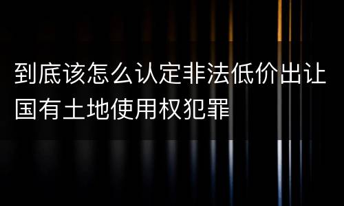 到底该怎么认定非法低价出让国有土地使用权犯罪