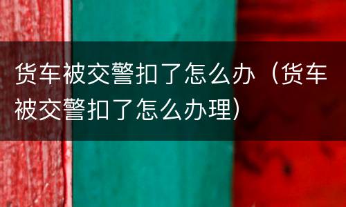 货车被交警扣了怎么办（货车被交警扣了怎么办理）