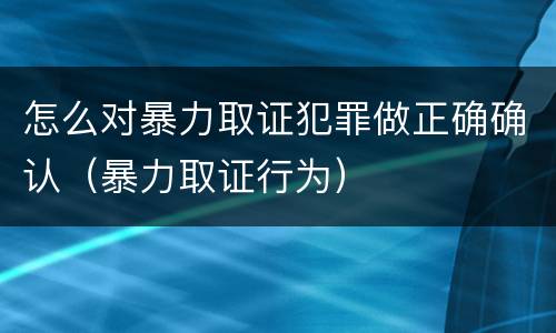怎么对暴力取证犯罪做正确确认（暴力取证行为）