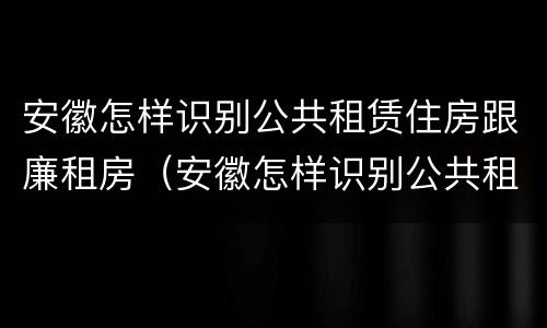 安徽怎样识别公共租赁住房跟廉租房（安徽怎样识别公共租赁住房跟廉租房呢）