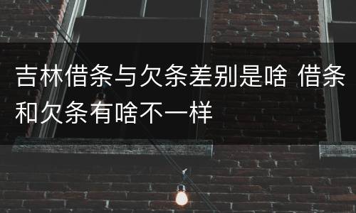 吉林借条与欠条差别是啥 借条和欠条有啥不一样