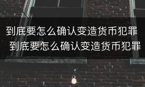 到底要怎么确认变造货币犯罪 到底要怎么确认变造货币犯罪
