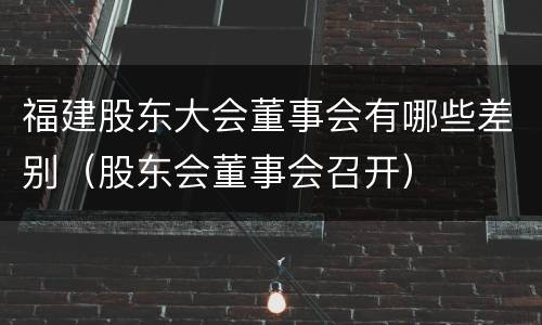 福建股东大会董事会有哪些差别（股东会董事会召开）